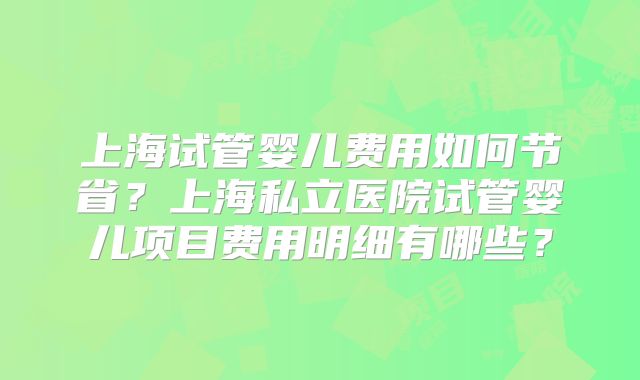 上海试管婴儿费用如何节省？上海私立医院试管婴儿项目费用明细有哪些？