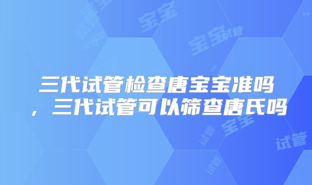 三代试管检查唐宝宝准吗，三代试管可以筛查唐氏吗