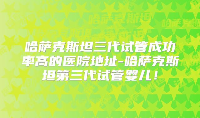 哈萨克斯坦三代试管成功率高的医院地址-哈萨克斯坦第三代试管婴儿！