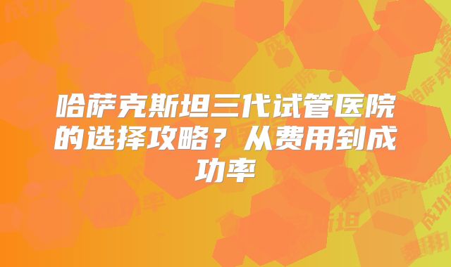 哈萨克斯坦三代试管医院的选择攻略？从费用到成功率