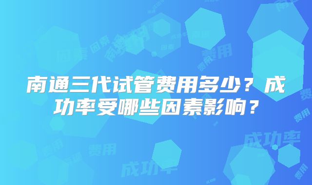 南通三代试管费用多少？成功率受哪些因素影响？
