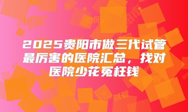 2025贵阳市做三代试管最厉害的医院汇总，找对医院少花冤枉钱