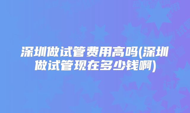 深圳做试管费用高吗(深圳做试管现在多少钱啊)