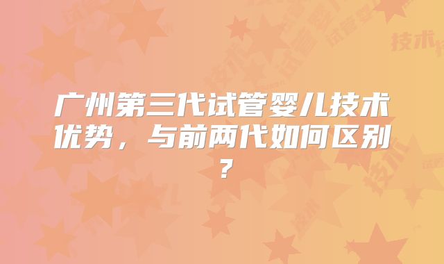 广州第三代试管婴儿技术优势，与前两代如何区别？