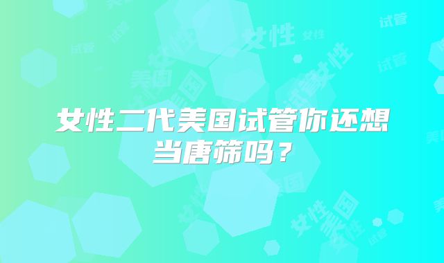 女性二代美国试管你还想当唐筛吗？