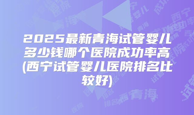 2025最新青海试管婴儿多少钱哪个医院成功率高(西宁试管婴儿医院排名比较好)