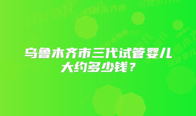 乌鲁木齐市三代试管婴儿大约多少钱？