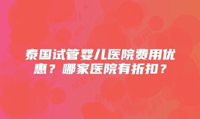 泰国试管婴儿医院费用优惠？哪家医院有折扣？