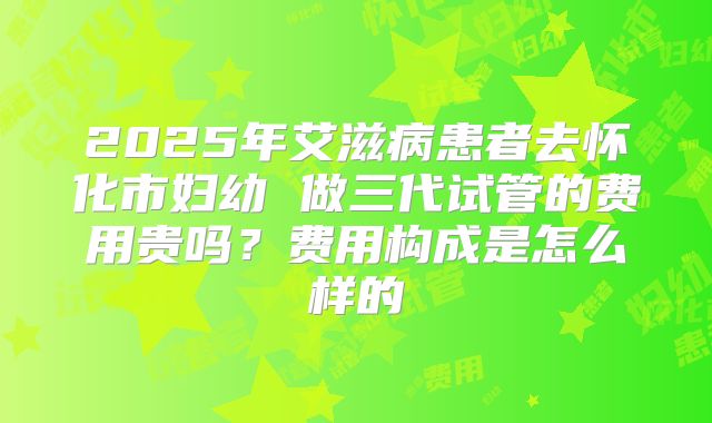 2025年艾滋病患者去怀化市妇幼 做三代试管的费用贵吗?费用构成是怎么样的