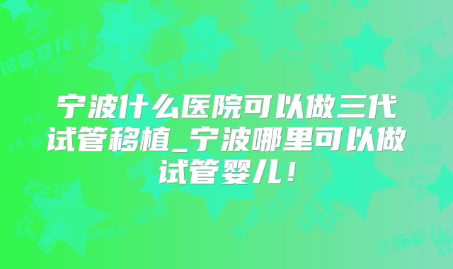 宁波什么医院可以做三代试管移植_宁波哪里可以做试管婴儿！