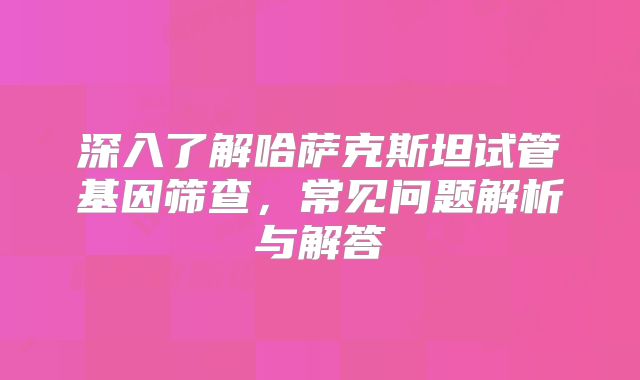深入了解哈萨克斯坦试管基因筛查，常见问题解析与解答