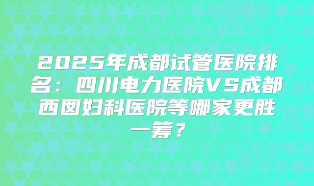 2025年成都试管医院排名：四川电力医院VS成都西囡妇科医院等哪家更胜一筹？
