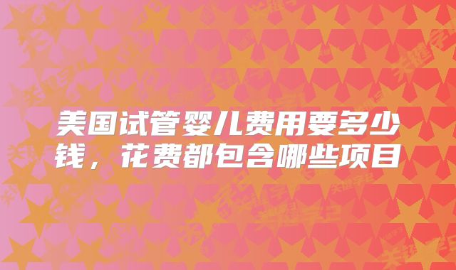 美国试管婴儿费用要多少钱,花费都包含哪些项目