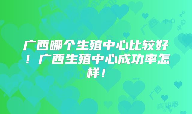 广西哪个生殖中心比较好!广西生殖中心成功率怎样!