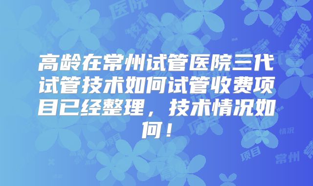 高龄在常州试管医院三代试管技术如何试管收费项目已经整理，技术情况如何！