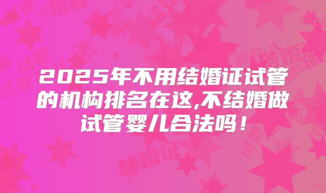 2025年不用结婚证试管的机构排名在这,不结婚做试管婴儿合法吗！