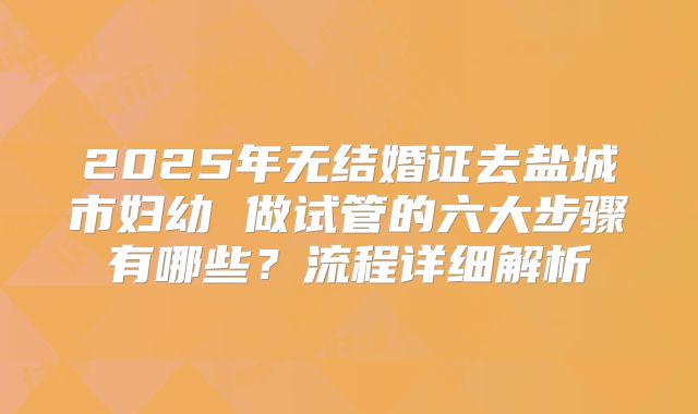 2025年无结婚证去盐城市妇幼 做试管的六大步骤有哪些?流程详细解析