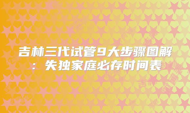 吉林三代试管9大步骤图解：失独家庭必存时间表