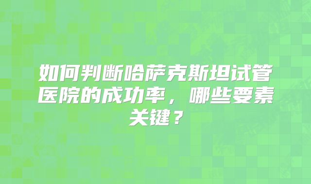 如何判断哈萨克斯坦试管医院的成功率，哪些要素关键？