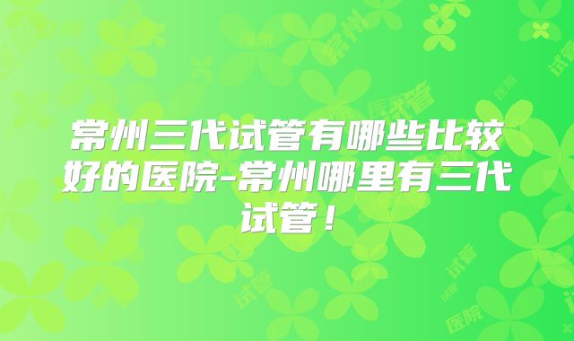 常州三代试管有哪些比较好的医院-常州哪里有三代试管！