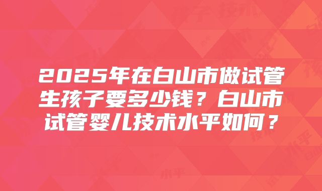 2025年在白山市做试管生孩子要多少钱？白山市试管婴儿技术水平如何？