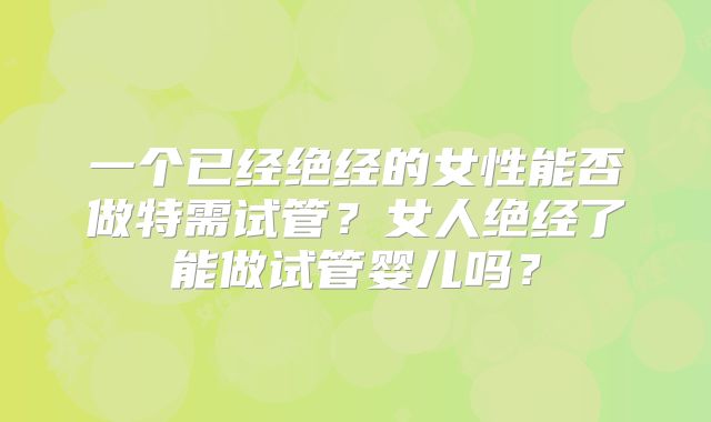 一个已经绝经的女性能否做特需试管？女人绝经了能做试管婴儿吗？