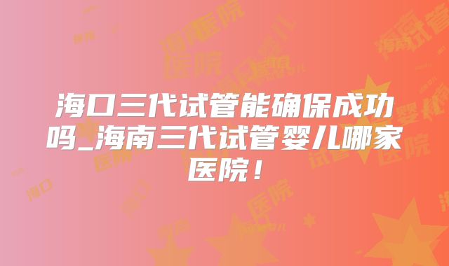 海口三代试管能确保成功吗_海南三代试管婴儿哪家医院！