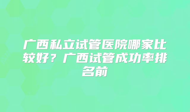 广西私立试管医院哪家比较好?广西试管成功率排名前