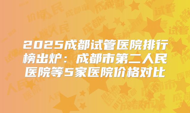 2025成都试管医院排行榜出炉：成都市第二人民医院等5家医院价格对比