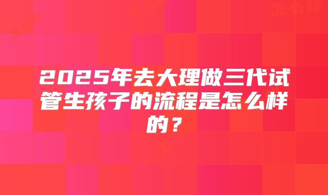 2025年去大理做三代试管生孩子的流程是怎么样的？