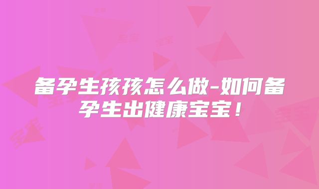 备孕生孩孩怎么做-如何备孕生出健康宝宝！