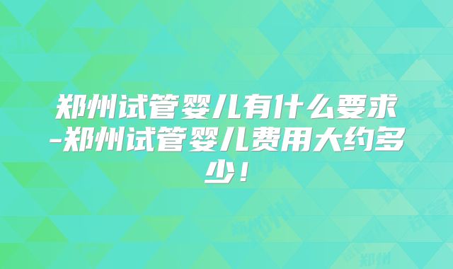 郑州试管婴儿有什么要求-郑州试管婴儿费用大约多少！