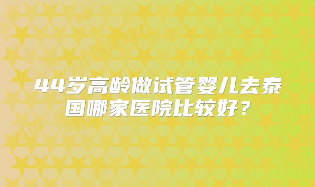 44岁高龄做试管婴儿去泰国哪家医院比较好?