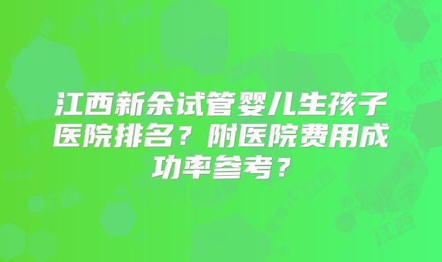 江西新余试管婴儿生孩子医院排名？附医院费用成功率参考？