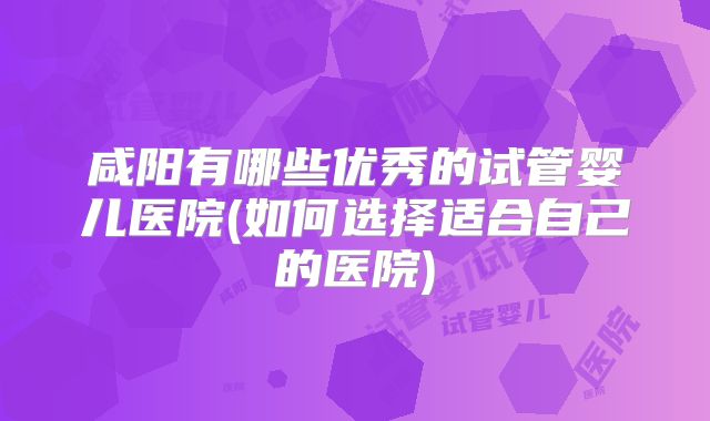 咸阳有哪些优秀的试管婴儿医院(如何选择适合自己的医院)