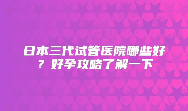 日本三代试管医院哪些好？好孕攻略了解一下
