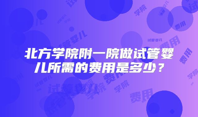 北方学院附一院做试管婴儿所需的费用是多少？