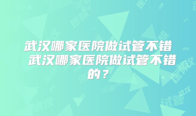 武汉哪家医院做试管不错 武汉哪家医院做试管不错的？
