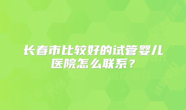 长春市比较好的试管婴儿医院怎么联系?
