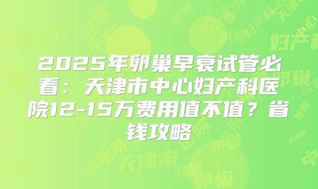 2025年卵巢早衰试管必看：天津市中心妇产科医院12-15万费用值不值？省钱攻略