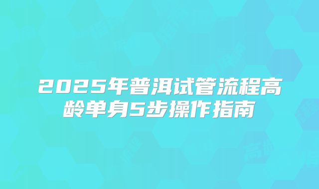 2025年普洱试管流程高龄单身5步操作指南