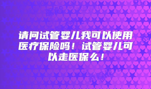 请问试管婴儿我可以使用医疗保险吗！试管婴儿可以走医保么！