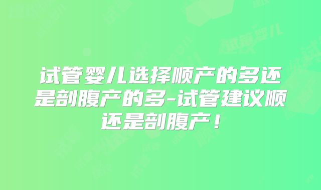 试管婴儿选择顺产的多还是剖腹产的多-试管建议顺还是剖腹产!