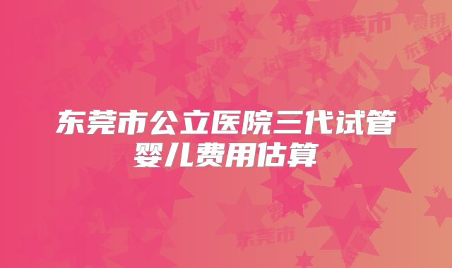 东莞市公立医院三代试管婴儿费用估算