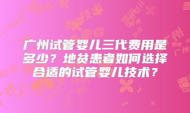 广州试管婴儿三代费用是多少？地贫患者如何选择合适的试管婴儿技术？