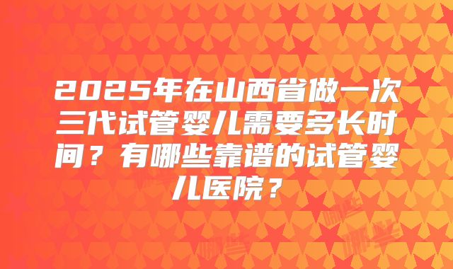 2025年在山西省做一次三代试管婴儿需要多长时间？有哪些靠谱的试管婴儿医院？