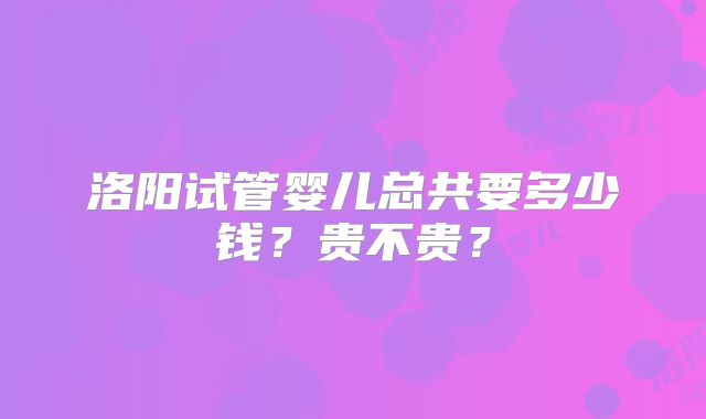 洛阳试管婴儿总共要多少钱？贵不贵？