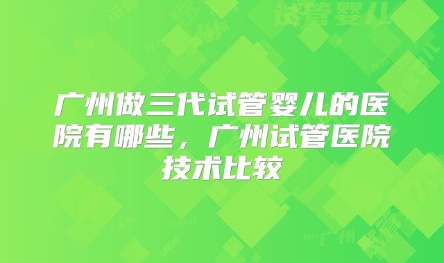 广州做三代试管婴儿的医院有哪些，广州试管医院技术比较