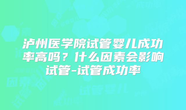 泸州医学院试管婴儿成功率高吗？什么因素会影响试管-试管成功率