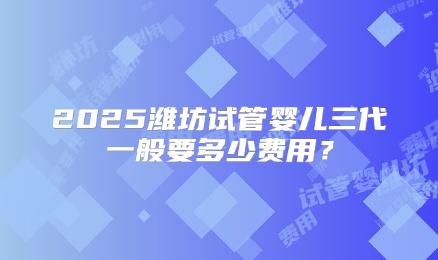 2025潍坊试管婴儿三代一般要多少费用？